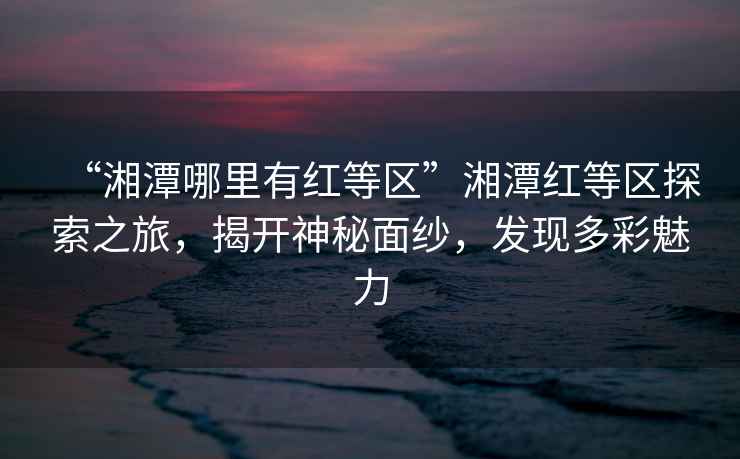 “湘潭哪里有紅等區”湘潭紅等區探索之旅，揭開神秘面紗，發現多彩魅力
