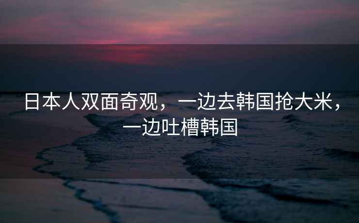 日本人雙面奇觀，一邊去韓國搶大米，一邊吐槽韓國