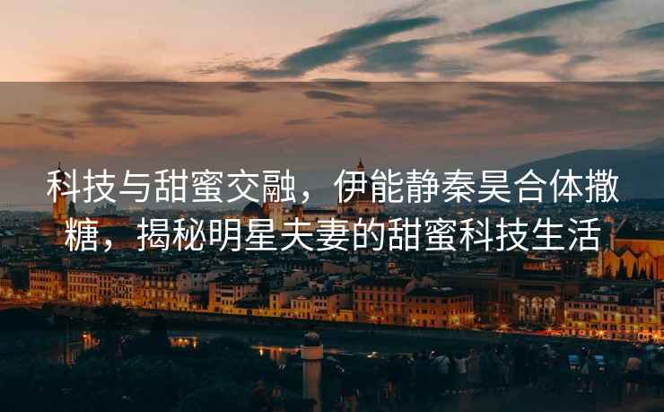 科技與甜蜜交融，伊能靜秦昊合體撒糖，揭秘明星夫妻的甜蜜科技生活
