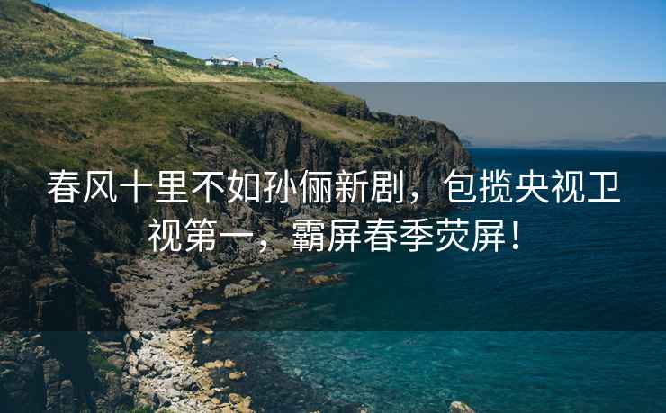 春風十里不如孫儷新劇，包攬央視衛視第一，霸屏春季熒屏！