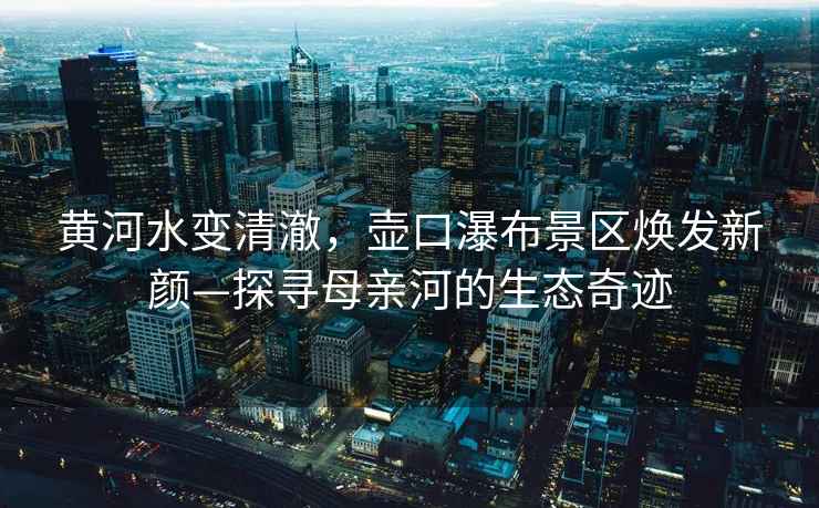 黃河水變清澈，壺口瀑布景區煥發新顏—探尋母親河的生態奇跡
