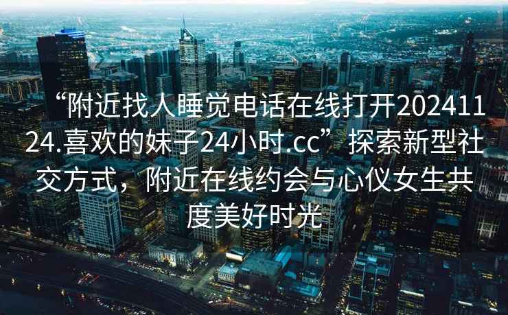 “附近找人睡覺電話在線打開20241124.喜歡的妹子24小時.cc”探索新型社交方式，附近在線約會與心儀女生共度美好時光