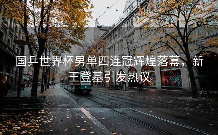 國乒世界杯男單四連冠輝煌落幕，新王登基引發熱議