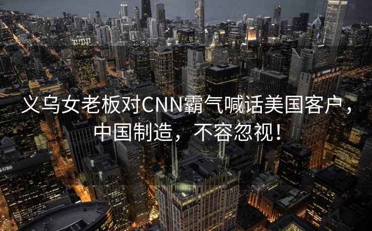 義烏女老板對CNN霸氣喊話美國客戶，中國制造，不容忽視！