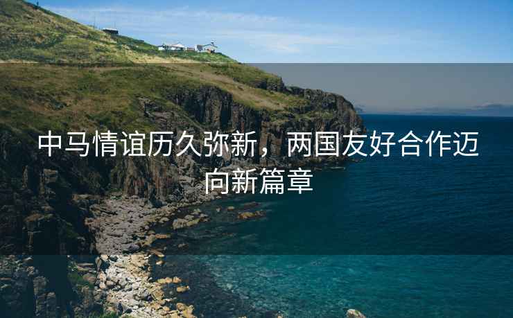 中馬情誼歷久彌新，兩國友好合作邁向新篇章