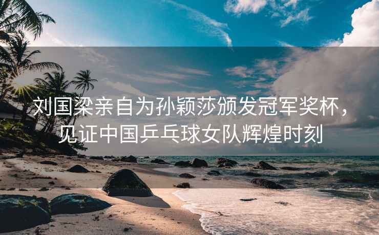 劉國梁親自為孫穎莎頒發冠軍獎杯，見證中國乒乓球女隊輝煌時刻