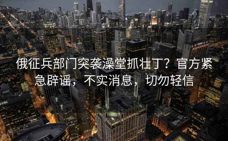 俄征兵部門突襲澡堂抓壯丁？官方緊急辟謠，不實消息，切勿輕信
