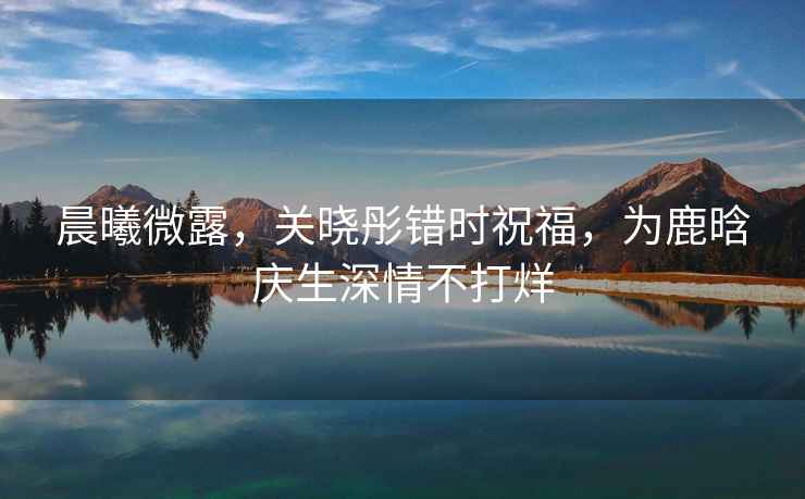 晨曦微露，關曉彤錯時祝福，為鹿晗慶生深情不打烊