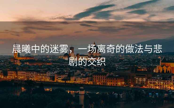 晨曦中的迷霧，一場(chǎng)離奇的做法與悲劇的交織