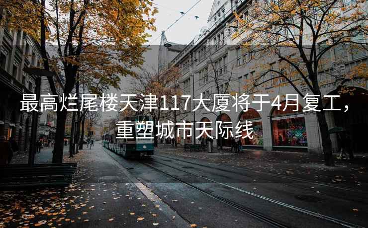 最高爛尾樓天津117大廈將于4月復工，重塑城市天際線