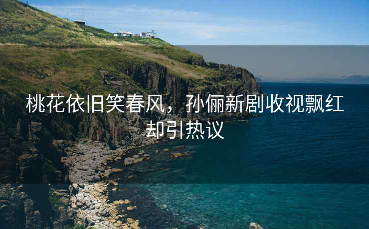 桃花依舊笑春風，孫儷新劇收視飄紅卻引熱議