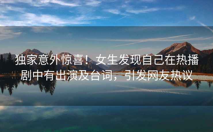 獨家意外驚喜！女生發現自己在熱播劇中有出演及臺詞，引發網友熱議