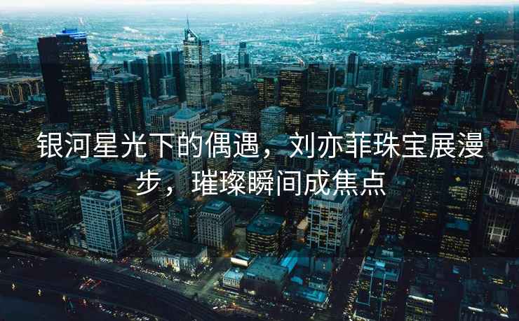 銀河星光下的偶遇，劉亦菲珠寶展漫步，璀璨瞬間成焦點(diǎn)