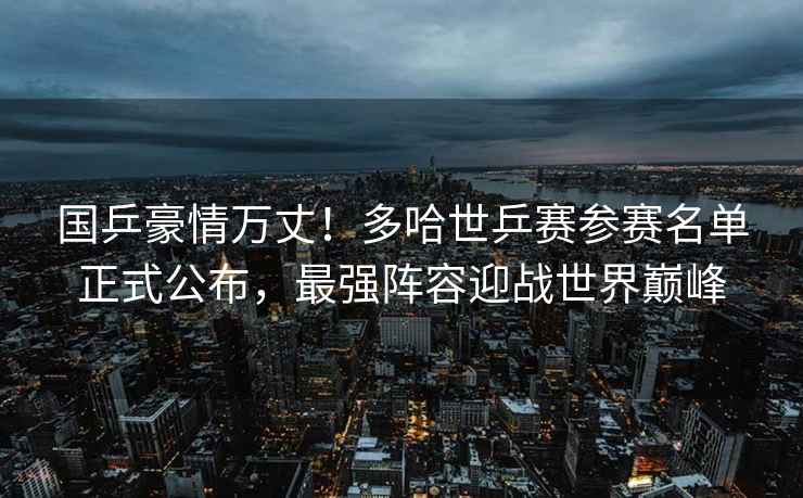 國乒豪情萬丈！多哈世乒賽參賽名單正式公布，最強陣容迎戰世界巔峰