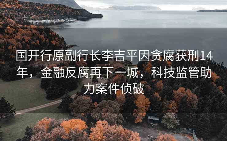 國開行原副行長李吉平因貪腐獲刑14年，金融反腐再下一城，科技監管助力案件偵破