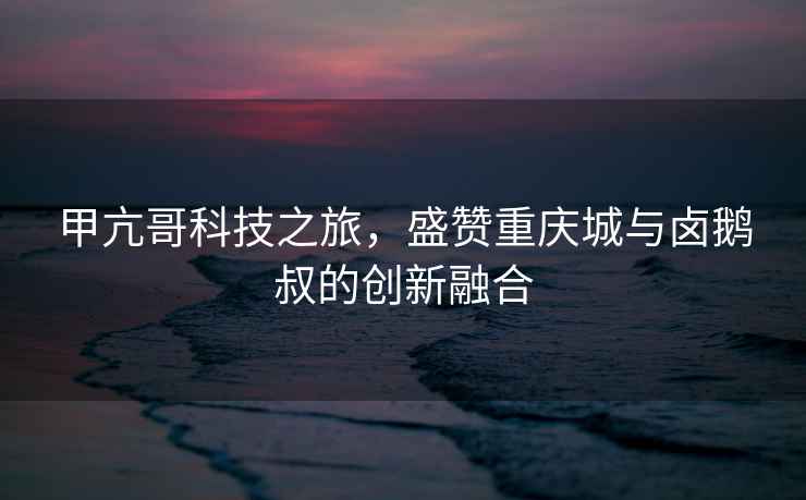 甲亢哥科技之旅，盛贊重慶城與鹵鵝叔的創(chuàng)新融合