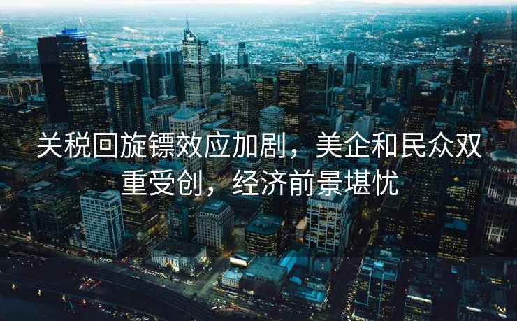 關(guān)稅回旋鏢效應(yīng)加劇，美企和民眾雙重受創(chuàng)，經(jīng)濟(jì)前景堪憂
