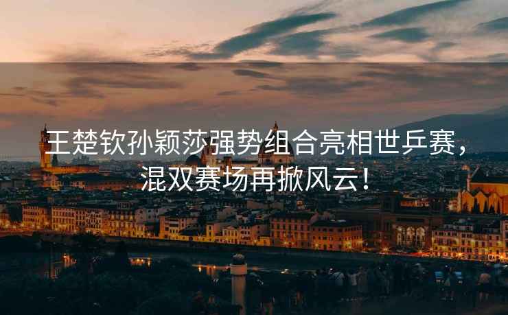 王楚欽孫穎莎強勢組合亮相世乒賽，混雙賽場再掀風云！