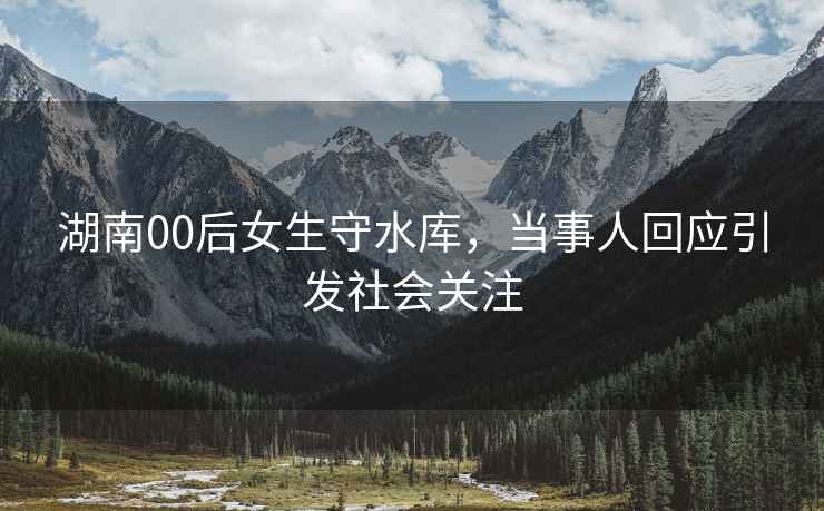 湖南00后女生守水庫，當事人回應引發社會關注
