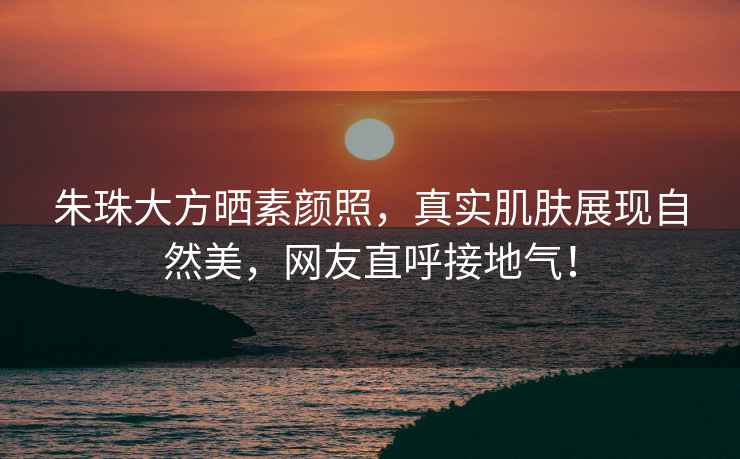 朱珠大方曬素顏照，真實(shí)肌膚展現(xiàn)自然美，網(wǎng)友直呼接地氣！