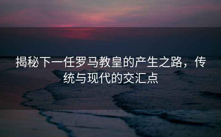揭秘下一任羅馬教皇的產生之路，傳統與現代的交匯點