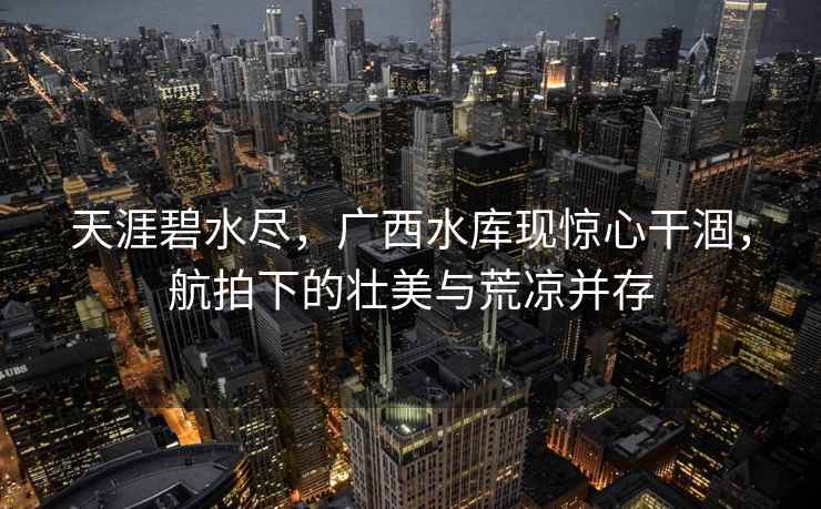 天涯碧水盡，廣西水庫現(xiàn)驚心干涸，航拍下的壯美與荒涼并存