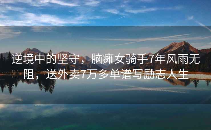 逆境中的堅守，腦癱女騎手7年風雨無阻，送外賣7萬多單譜寫勵志人生