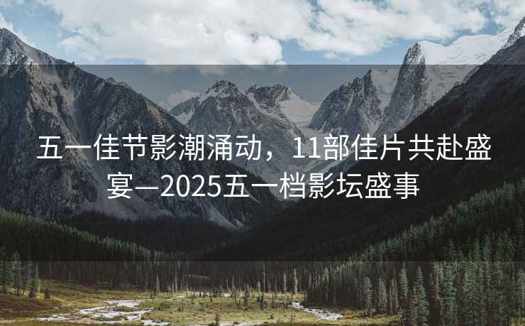 五一佳節(jié)影潮涌動(dòng)，11部佳片共赴盛宴—2025五一檔影壇盛事
