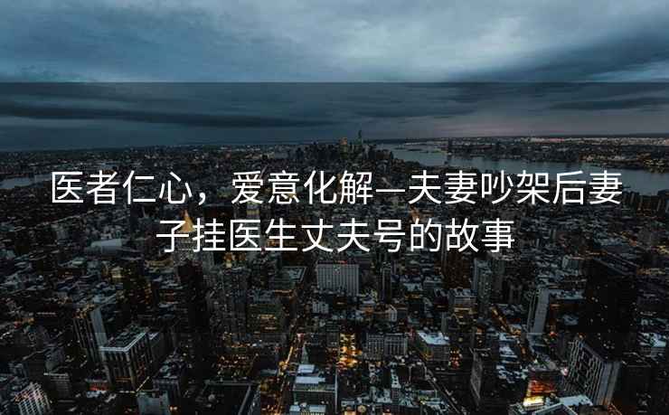 醫(yī)者仁心，愛意化解—夫妻吵架后妻子掛醫(yī)生丈夫號的故事