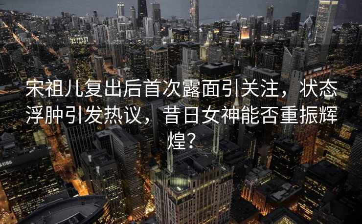 宋祖兒復出后首次露面引關注，狀態浮腫引發熱議，昔日女神能否重振輝煌？