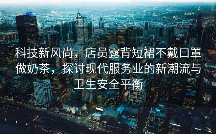 科技新風尚，店員露背短裙不戴口罩做奶茶，探討現代服務業的新潮流與衛生安全平衡