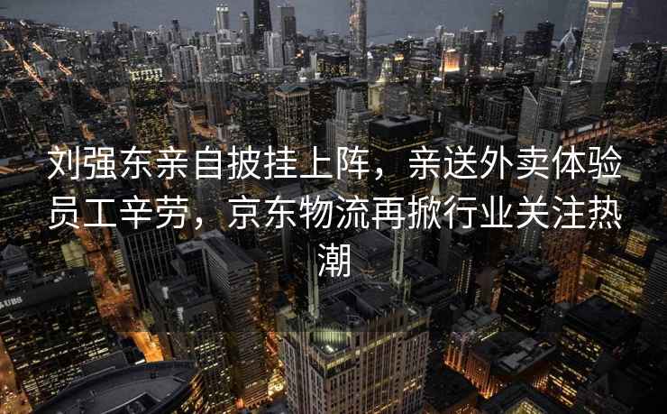 劉強東親自披掛上陣，親送外賣體驗員工辛勞，京東物流再掀行業關注熱潮