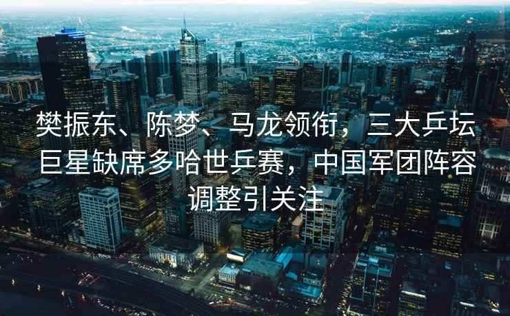 樊振東、陳夢、馬龍領(lǐng)銜，三大乒壇巨星缺席多哈世乒賽，中國軍團(tuán)陣容調(diào)整引關(guān)注