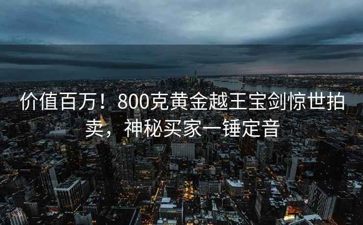 價值百萬！800克黃金越王寶劍驚世拍賣，神秘買家一錘定音