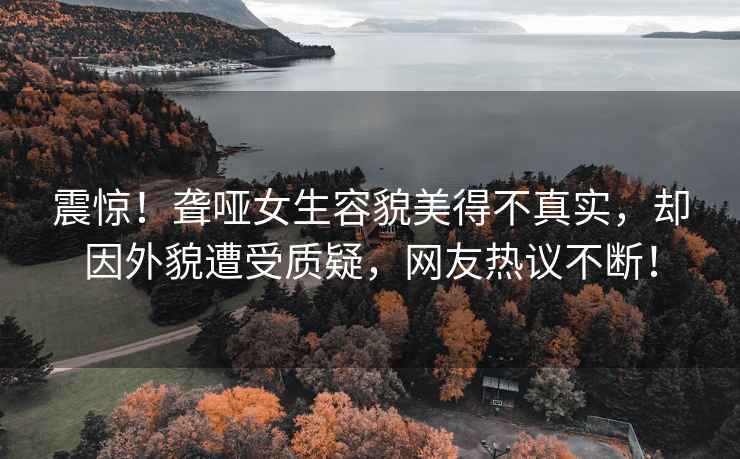 震驚！聾啞女生容貌美得不真實，卻因外貌遭受質(zhì)疑，網(wǎng)友熱議不斷！