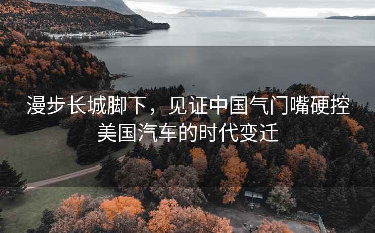 漫步長城腳下，見證中國氣門嘴硬控美國汽車的時代變遷