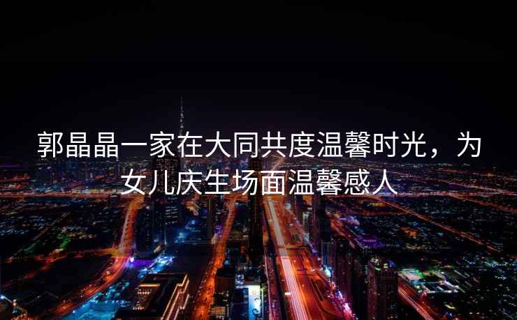 郭晶晶一家在大同共度溫馨時光，為女兒慶生場面溫馨感人