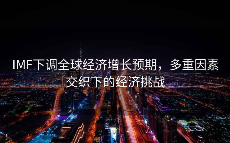 IMF下調(diào)全球經(jīng)濟增長預(yù)期，多重因素交織下的經(jīng)濟挑戰(zhàn)