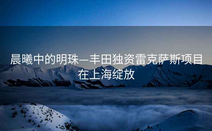 晨曦中的明珠—豐田獨資雷克薩斯項目在上海綻放