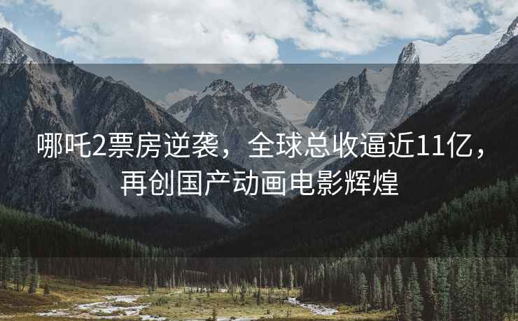 哪吒2票房逆襲，全球總收逼近11億，再創國產動畫電影輝煌