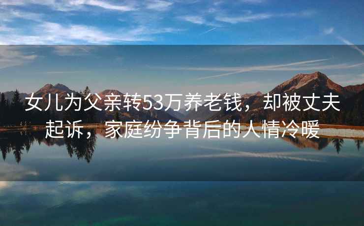 女兒為父親轉(zhuǎn)53萬養(yǎng)老錢，卻被丈夫起訴，家庭紛爭背后的人情冷暖