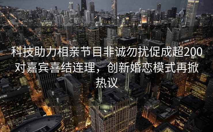 科技助力相親節(jié)目非誠(chéng)勿擾促成超200對(duì)嘉賓喜結(jié)連理，創(chuàng)新婚戀模式再掀熱議