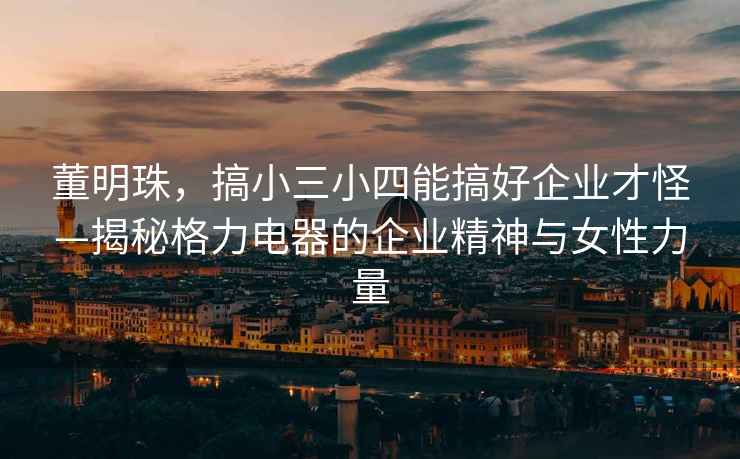 董明珠，搞小三小四能搞好企業(yè)才怪—揭秘格力電器的企業(yè)精神與女性力量