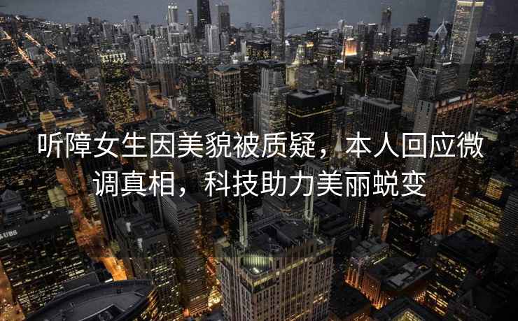 聽障女生因美貌被質疑，本人回應微調真相，科技助力美麗蛻變