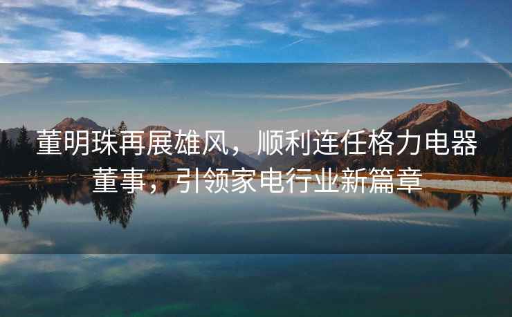 董明珠再展雄風，順利連任格力電器董事，引領家電行業新篇章