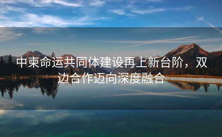 中柬命運(yùn)共同體建設(shè)再上新臺(tái)階，雙邊合作邁向深度融合