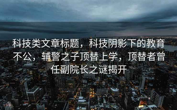 科技類文章標題，科技陰影下的教育不公，輔警之子頂替上學，頂替者曾任副院長之謎揭開