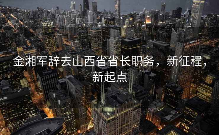 金湘軍辭去山西省省長職務，新征程，新起點