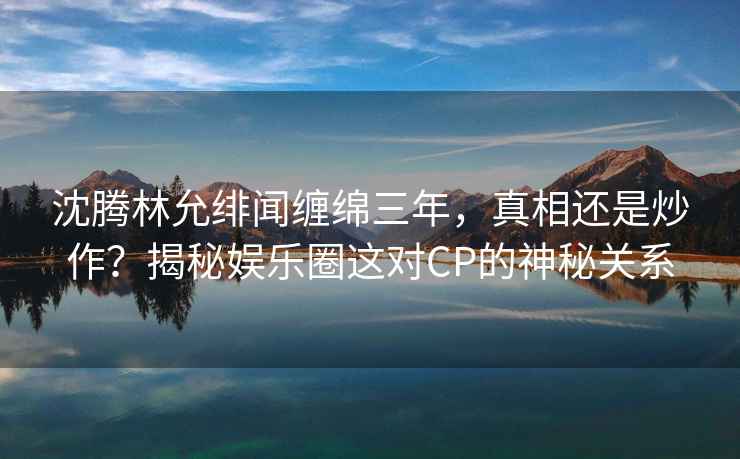 沈騰林允緋聞纏綿三年，真相還是炒作？揭秘娛樂圈這對CP的神秘關系