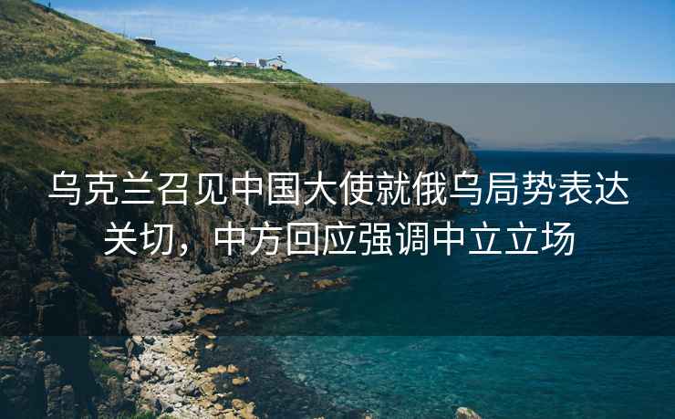 烏克蘭召見中國大使就俄烏局勢表達關切，中方回應強調中立立場